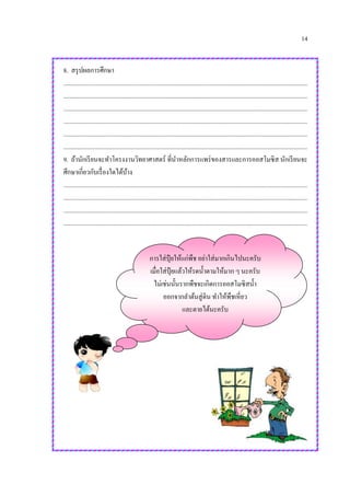 14
8. สรุปผลการศึกษา
.............................................................................................................................................................
.............................................................................................................................................................
.............................................................................................................................................................
.............................................................................................................................................................
.............................................................................................................................................................
.............................................................................................................................................................
9. ถ้านักเรียนจะทาโครงงานวิทยาศาสตร์ ที่นาหลักการแพร่ของสารและการออสโมซิส นักเรียนจะ
ศึกษาเกี่ยวกับเรื่องใดได้บ้าง
.............................................................................................................................................................
.............................................................................................................................................................
.............................................................................................................................................................
.............................................................................................................................................................
การใส่ปุ๋ ยให้แก่พืช อย่าใส่มากเกินไปนะครับ
เมื่อใส่ปุ๋ ยแล้วให้รดน้าตามให้มาก ๆ นะครับ
ไม่เช่นนั้นรากพืชจะเกิดการออสโมซิสน้า
ออกจากลาต้นสู่ดิน ทาให้พืชเหี่ยว
และตายได้นะครับ
 