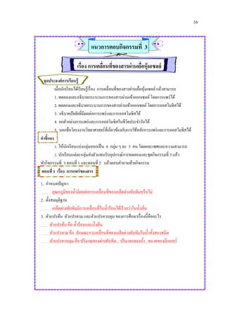 16
แนวการตอบกิจกรรมที่ 3
เรื่อง การเคลื่อนที่ของสารผ่านเยื่อหุ้มเซลล์
จุดประสงค์การเรียนรู้
เมื่อนักเรียนได้เรียนรู้เรื่อง การเคลื่อนที่ของสารผ่านเยื่อหุ้มเซลล์ แล้วสามารถ
1. ทดลองและอธิบายกระบวนการของสารผ่านเข้าออกเซลล์ โดยการแพร่ได้
2.ทดลองและอธิบายกระบวนการของสารผ่านเข้าออกเซลล์โดยการออสโมซิสได้
3. อธิบายปัจจัยที่มีผลต่อการแพร่และการออสโมซิสได้
4. ยกตัวอย่างการแพร่และการออสโมซิสในชีวิตประจาวันได้
5. บอกชื่อโครงงานวิทยาศาสตร์ที่เกี่ยวข้องกับการใช้หลักการแพร่และการออสโมซิสได้
คาชี้แจง
1. ให้นักเรียนแบ่งกลุ่มออกเป็น 8 กลุ่ม ๆ ละ 5 คน โดยคละเพศและความสามารถ
2. นักเรียนแต่ละกลุ่มส่งตัวแทนรับอุปกรณ์การทดลองและชุดกิจกรรมที่ 3 แล้ว
ทากิจกรรมที่ 3 ตอนที่ 1 และตอนที่ 2 แล้วตอบคาถามท้ายกิจกรรม
ตอนที่ 1 เรื่อง การแพร่ของสาร
1. กาหนดปัญหา
อุณหภูมิของน้ามีผลต่อการเคลื่อนที่ของเกล็ดด่างทับทิมหรือไม่
2. ตั้งสมมุติฐาน
เกล็ดด่างทับทิมมีการเคลื่อนที่ในน้าร้อนได้เร็วกว่าในน้าเย็น
3. ตัวแปรต้น ตัวแปรตาม และตัวแปรควบคุม ของการศึกษาเรื่องนี้คืออะไร
ตัวแปรต้น คือ น้าร้อนและน้าเย็น
ตัวแปรตาม คือ ลักษณะการเคลื่อนที่ของเกล็ดด่างทับทิมในน้าทั้งสองชนิด
ตัวแปรควบคุม คือ ปริมาณของด่างทับทิม , ปริมาตรของน้า , ขนาดของบีกเกอร์
 