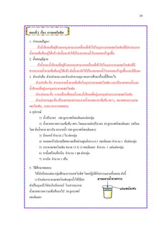 19
ตอนที่ 2 เรื่อง การออสโมซิส
1. กาหนดปัญหา
ถ้าน้าสีแดงที่อยู่ข้างนอกถุงสามารถเคลื่อนที่เข้าไปในถุงกระดาษเซลโลเฟนที่มีสารละลาย
น้าตาลเข้มข้นอยู่ได้แล้ว ดังนั้นจะทาให้ปริมาตรของน้าในหลอดแก้วสูงขึ้น
2. ตั้งสมมุติฐาน
ถ้าน้าและน้าสีแดงที่อยู่ข้างนอกถุงสามารถเคลื่อนที่เข้าไปในถุงกระดาษเซลโลเฟนที่มี
สารละลายน้าตาลเข้มข้นอยู่ได้แล้ว ดังนั้นจะทาให้ปริมาตรของน้าในหลอดแก้วสูงขึ้นและมีสีแดง
3. ตัวแปรต้น ตัวแปรตาม และตัวแปรควบคุม ของการศึกษาเรื่องนี้คืออะไร
ตัวแปรต้น คือ สารละลายน้าตาลเข้มข้นในถุงกระดาษเซลโลเฟน และปริมาตรของน้าและ
น้าสีแดงที่อยู่นอกถุงกระดาษเซลโลเฟน
ตัวแปรตาม คือ การเคลื่อนที่ของน้าและน้าสีแดงที่อยู่นอกถุงผ่านกระดาษเซลโลเฟน
ตัวแปรควบคุม คือ ปริมาตรของสารละลายน้าตาลทราย เข้มข้น 40 %, ขนาดของกระดาษ
เซลโลเฟน, ระยะเวลาการทดลอง,
4. อุปกรณ์
1) น้าปริมาตร 100 ลูกบาศก์เซนติเมตรต่อกลุ่ม
2) น้าตาลทรายความเข้มข้น 40% โดยมมวลต่อปริมาตร 30 ลูกบาศก์เซนติเมตร (เตรียม
โดย ชั่งน้าตาล 40 กรัม ละลายน้า 100 ลูกบาศก์เซนติเมตร)
3) บีกเกอร์ จานวน 2 ใบ ต่อกลุ่ม
4) หลอดแก้วปลายเปิดขนาดเส้นผ่านศูนย์กลาง 0.5 เซนติเมตร จานวน 1 อันต่อกลุ่ม
5) กระดาษเซลโลเฟน ขนาด 15 X 15 เซนติเมตร จานวน 1 แผ่นต่อกลุ่ม
6) ขาตั้งพร้อมที่หนีบ จานวน 1 ชุด ต่อกลุ่ม
7) ยางรัด จานวน 1 เส้น
5. วิธีศึกษาทดลอง
ให้นักเรียนแต่ละกลุ่มศึกษาการออสโมซิส โดยปฏิบัติกิจกรรมตามขั้นตอน ดังนี้
1) นาแผ่นกระดาษเซลโลเฟนชุบน้าให้เปียก
ทาเป็นถุงแล้วใส่ลงในบีกเกอร์ รินสารละลาย
น้าตาลทรายความเข้มข้นลงไป 30 ลูกบาศก์
เซนติเมตร
 