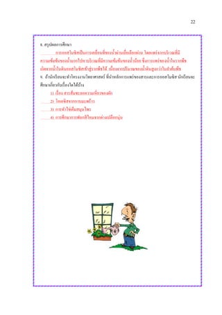 22
8. สรุปผลการศึกษา
การออสโมซิสเป็นการเคลื่อนที่ของน้าผ่านเยื่อเลือกผ่าน โดยแพร่จากบริเวณที่มี
ความเข้มข้นของน้ามากไปหาบริเวณที่มีความเข้มข้นของน้าน้อย ซึ่งการแพร่ของน้าในรากพืช
เกิดจากน้าในดินออสโมซิสเข้าสู่รากพืชได้ เนื่องจากปริมาณของน้าดินสูงกว่าในลาต้นพืช
9. ถ้านักเรียนจะทาโครงงานวิทยาศาสตร์ ที่นาหลักการแพร่ของสารและการออสโมซิส นักเรียนจะ
ศึกษาเกี่ยวกับเรื่องใดได้บ้าง
1) เรื่อง สารส้มชะลอความเหี่ยวของผัก
2) โอเอซิสจากกาบมะพร้าว
3) การทาไข่เค็มสมุนไพร
4) การศึกษาการฟอกสีไหมจากด่างเปลือกนุ่น
 