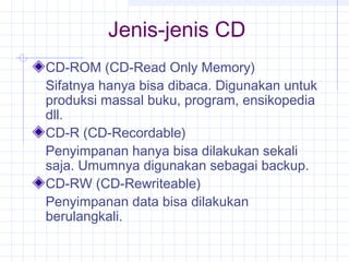 Jenis-jenis CD
CD-ROM (CD-Read Only Memory)
Sifatnya hanya bisa dibaca. Digunakan untuk
produksi massal buku, program, ensikopedia
dll.
CD-R (CD-Recordable)
Penyimpanan hanya bisa dilakukan sekali
saja. Umumnya digunakan sebagai backup.
CD-RW (CD-Rewriteable)
Penyimpanan data bisa dilakukan
berulangkali.
 