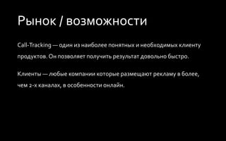 Рынок / возможности
Call-Tracking — один из наиболее понятных и необходимых клиенту
продуктов. Он позволяет получить результат довольно быстро.
Клиенты — любые компании которые размещают рекламу в 2-х и
более каналах, в особенности онлайн.
 