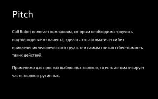 Pitch
Call Robot помогает компаниям, которым необходимо получить
подтверждение от клиента, сделать это автоматически без
привлечения человеческого труда, тем самым снизив себестоимость
таких действий.
Применимо для простых шаблонных звонков, то есть автоматизирует
часть звонков, рутинных.
 
