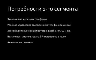 Потребности 1-го сегмента
Экономия на железных телефонах
Удобное управление телефонией и телефонной книгой
Звонок одним кликом из браузера, Excel, CRM, 1C и др.
Возможность использовать SIP-телефонию в полях
Аналитика по звонкам
 