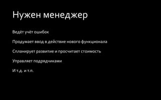 Нужен менеджер
Ведёт учёт ошибок
Продумает ввод в действие нового функционала
Спланирует развитие и просчитает стоимость
Управляет подрядчиками
И т.д. и т.п.
 