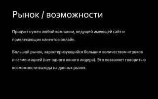 Рынок / возможности
Продукт нужен любой компании, ведущей имеющей сайт и
привлекающих клиентов онлайн.
Большой рынок, характеризующийся большим количеством игроков
и сегментацией (нет одного явного лидера). Это позволяет говорить о
возможности выхода на данных рынок.
 