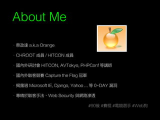 About Me
• 蔡政達 a.k.a Orange
• CHROOT 成員 / HITCON 成員
• 國內外研討會 HITCON, AVTokyo, PHPConf 等講師
• 國內外駭客競賽 Capture the Flag 冠軍
• 揭露過 Microsoft IE, Django, Yahoo ... 等 0-DAY 漏洞
• 專精於駭客手法、Web Security 與網路滲透
#90後 #賽棍 #電競選手 #Web狗
 
