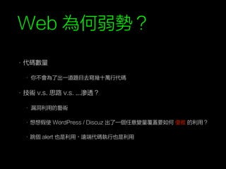 Web 為何弱勢？
• 代碼數量
• 你不會為了出一道題目去寫幾十萬行代碼
• 技術 v.s. 思路 v.s. ...滲透？
• 漏洞利用的藝術
• 想想假使 WordPress / Discuz 出了一個任意變量覆蓋要如何 優雅 的利用？
• 跳個 alert 也是利用，遠端代碼執行也是利用
 