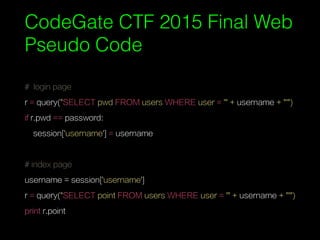 # login page
r = query("SELECT pwd FROM users WHERE user = '" + username + "'")
if r.pwd == password:
session['username'] = username
# index page
username = session['username']
r = query("SELECT point FROM users WHERE user = '" + username + "'")
print r.point
CodeGate CTF 2015 Final Web
Pseudo Code
 