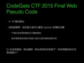 CodeGate CTF 2015 Final Web
Pseudo Code
• 4 / 10 隊伍解出
• 技術很簡單，成功登入後可以看到 session 對應的分數
• 不過在沒有原始碼狀況下難度增加
• 對於黑箱測試來說只有登入成功以及失敗的結果可知
Q: 在沒有錯誤、無法讀寫、無法多語句的前提下，如何用最快的方式
取得資料？
 