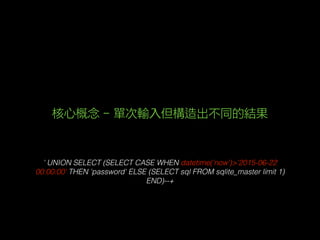 ' UNION SELECT (SELECT CASE WHEN datetime('now')>'2015-06-22
00:00:00' THEN 'password' ELSE (SELECT sql FROM sqlite_master limit 1)
END)--+
核心概念 - 單次輸入但構造出不同的結果
 