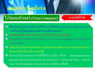 ภัยคุกคามระบบเครือข่าย
ไวรัสคอมพิวเตอร์ (Virus Computer) การกาจัดไวรัส
เมื่อเครื่องคอมพิวเตอร์ติดไวรัสให้ทาการแก้ไขด้วยความระมัดระวังอย่างมากเพราะ
บางครั้งการแก้ไขไม่ถูกต้องอาจสร้างความเสียหายมากกว่า
ความเสียหายที่เกิดจากไวรัสเช่น การแก้ไขโดยไม่มีการสารองข้อมูล
ปัจจุบันมีโปรแกรมที่ประสงค์ร้ายต่อระบบการทางานของคอมพิวเตอร์ เช่น เวิร์ม สปาย
แวร์ ม้าโทรจัน
โดยทั่วไปจะไม่ส่งผลก่อให้เกิดความเสียหายต่อซอฟต์แวร์ แต่จะส่งผลต่อฮาร์ดแวร์
โดยตรง ทาให้ฮาร์ดแวร์ทางานหนักขึ้น
ตัวอย่างโปรแกรมสแกนไวรัสที่ได้รับความนิยม ได้แก่ BitDefenderAntivirus,
KasperskyAnti-Virus,WebrootAntivirus, ESETNod32, F-SecureAnti-Virus, AVGAnti-
Virus, McAfeeVirusScan, NortonAntiVirus, TrendMicro เป็นต้น
 