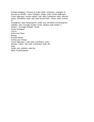 berbagai ketinggian. Kawasan ini belum diteliti sebelumnya sedangkan di
kawasan ini memiliki variasi ketinggian dengan variasi kondisi lingkungan.
Variasi lingkungan tersebut meliputi suhu udara, kelembaban udara, intensitas
cahaya, kelembaban tanah, suhu tanah dan pH tanah. Adanya variasi tersebut
25
kemungkinan dapat mempengaruhi jumlah jenis dan indeks keanekaragaman
tumbuhan paku. Kerangka berpikir teoritis disajikan pada Gambar 3.
Gambar 3. Kerangka Berfpikir Teoritis
Variasi Ketinggian
I dan II
di Kawasan Hutan
Bebeng
Keadaan Daerah
Terbuka dan Tertutup
Variasi lingkungan ( suhu udara, kelembaban tanah,
intensitas cahaya, suhu tanah, kelembapan tanah, pH
tanah
Jumlah jenis tumbuhan paku dan
indeks keanekaragaman
 