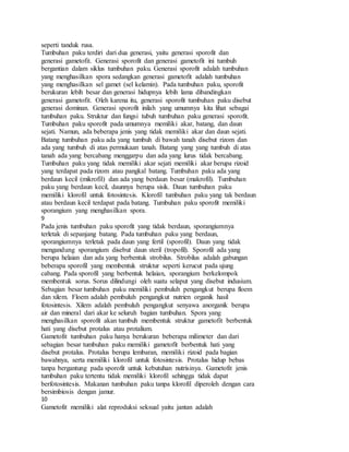 seperti tanduk rusa.
Tumbuhan paku terdiri dari dua generasi, yaitu generasi sporofit dan
generasi gametofit. Generasi sporofit dan generasi gametofit ini tumbuh
bergantian dalam siklus tumbuhan paku. Generasi sporofit adalah tumbuhan
yang menghasilkan spora sedangkan generasi gametofit adalah tumbuhan
yang menghasilkan sel gamet (sel kelamin). Pada tumbuhan paku, sporofit
berukuran lebih besar dan generasi hidupnya lebih lama dibandingkan
generasi gametofit. Oleh karena itu, generasi sporofit tumbuhan paku disebut
generasi dominan. Generasi sporofit inilah yang umumnya kita lihat sebagai
tumbuhan paku. Struktur dan fungsi tubuh tumbuhan paku generasi sporofit.
Tumbuhan paku sporofit pada umumnya memiliki akar, batang, dan daun
sejati. Namun, ada beberapa jenis yang tidak memiliki akar dan daun sejati.
Batang tumbuhan paku ada yang tumbuh di bawah tanah disebut rizom dan
ada yang tumbuh di atas permukaan tanah. Batang yang yang tumbuh di atas
tanah ada yang bercabang menggarpu dan ada yang lurus tidak bercabang.
Tumbuhan paku yang tidak memiliki akar sejati memiliki akar berupa rizoid
yang terdapat pada rizom atau pangkal batang. Tumbuhan paku ada yang
berdaun kecil (mikrofil) dan ada yang berdaun besar (makrofil). Tumbuhan
paku yang berdaun kecil, daunnya berupa sisik. Daun tumbuhan paku
memiliki klorofil untuk fotosintesis. Klorofil tumbuhan paku yang tak berdaun
atau berdaun kecil terdapat pada batang. Tumbuhan paku sporofit memiliki
sporangium yang menghasilkan spora.
9
Pada jenis tumbuhan paku sporofit yang tidak berdaun, sporangiumnya
terletak di sepanjang batang. Pada tumbuhan paku yang berdaun,
sporangiumnya terletak pada daun yang fertil (sporofil). Daun yang tidak
mengandung sporangium disebut daun steril (tropofil). Sporofil ada yang
berupa helaian dan ada yang berbentuk strobilus. Strobilus adalah gabungan
beberapa sporofil yang membentuk struktur seperti kerucut pada ujung
cabang. Pada sporofil yang berbentuk helaian, sporangium berkelompok
membentuk sorus. Sorus dilindungi oleh suatu selaput yang disebut indusium.
Sebagian besar tumbuhan paku memiliki pembuluh pengangkut berupa floem
dan xilem. Floem adalah pembuluh pengangkut nutrien organik hasil
fotosintesis. Xilem adalah pembuluh pengangkut senyawa anorganik berupa
air dan mineral dari akar ke seluruh bagian tumbuhan. Spora yang
menghasilkan sporofit akan tumbuh membentuk struktur gametofit berbentuk
hati yang disebut protalus atau protalium.
Gametofit tumbuhan paku hanya berukuran beberapa milimeter dan dari
sebagian besar tumbuhan paku memiliki gametofit berbentuk hati yang
disebut protalus. Protalus berupa lembaran, memiliki rizoid pada bagian
bawahnya, serta memiliki klorofil untuk fotosintesis. Protalus hidup bebas
tanpa bergantung pada sporofit untuk kebutuhan nutrisinya. Gametofit jenis
tumbuhan paku tertentu tidak memiliki klorofil sehingga tidak dapat
berfotosintesis. Makanan tumbuhan paku tanpa klorofil diperoleh dengan cara
bersimbiosis dengan jamur.
10
Gametofit memiliki alat reproduksi seksual yaitu jantan adalah
 