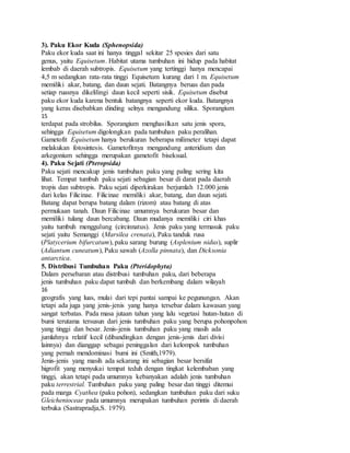 3). Paku Ekor Kuda (Sphenopsida)
Paku ekor kuda saat ini hanya tinggal sekitar 25 spesies dari satu
genus, yaitu Equisetum. Habitat utama tumbuhan ini hidup pada habitat
lembab di daerah subtropis. Equisetum yang tertinggi hanya mencapai
4,5 m sedangkan rata-rata tinggi Equisetum kurang dari 1 m. Equisetum
memiliki akar, batang, dan daun sejati. Batangnya beruas dan pada
setiap ruasnya dikelilingi daun kecil seperti sisik. Equisetum disebut
paku ekor kuda karena bentuk batangnya seperti ekor kuda. Batangnya
yang keras disebabkan dinding selnya mengandung silika. Sporangium
15
terdapat pada strobilus. Sporangium menghasilkan satu jenis spora,
sehingga Equisetum digolongkan pada tumbuhan paku peralihan.
Gametofit Equisetum hanya berukuran beberapa milimeter tetapi dapat
melakukan fotosintesis. Gametofitnya mengandung anteridium dan
arkegonium sehingga merupakan gametofit biseksual.
4). Paku Sejati (Pteropsida)
Paku sejati mencakup jenis tumbuhan paku yang paling sering kita
lihat. Tempat tumbuh paku sejati sebagian besar di darat pada daerah
tropis dan subtropis. Paku sejati diperkirakan berjumlah 12.000 jenis
dari kelas Filicinae. Filicinae memiliki akar, batang, dan daun sejati.
Batang dapat berupa batang dalam (rizom) atau batang di atas
permukaan tanah. Daun Filicinae umumnya berukuran besar dan
memiliki tulang daun bercabang. Daun mudanya memiliki ciri khas
yaitu tumbuh menggulung (circinnatus). Jenis paku yang termasuk paku
sejati yaitu Semanggi (Marsilea crenata), Paku tanduk rusa
(Platycerium bifurcatum), paku sarang burung (Asplenium nidus), suplir
(Adiantum cuneatum), Paku sawah (Azolla pinnata), dan Dicksonia
antarctica.
5. Distribusi Tumbuhan Paku (Pteridophyta)
Dalam persebaran atau distribusi tumbuhan paku, dari beberapa
jenis tumbuhan paku dapat tumbuh dan berkembang dalam wilayah
16
geografis yang luas, mulai dari tepi pantai sampai ke pegunungan. Akan
tetapi ada juga yang jenis-jenis yang hanya tersebar dalam kawasan yang
sangat terbatas. Pada masa jutaan tahun yang lalu vegetasi hutan-hutan di
bumi terutama tersusun dari jenis tumbuhan paku yang berupa pohonpohon
yang tinggi dan besar. Jenis-jenis tumbuhan paku yang masih ada
jumlahnya relatif kecil (dibandingkan dengan jenis-jenis dari divisi
lainnya) dan dianggap sebagai peninggalan dari kelompok tumbuhan
yang pernah mendominasi bumi ini (Smith,1979).
Jenis-jenis yang masih ada sekarang ini sebagian besar bersifat
higrofit yang menyukai tempat teduh dengan tingkat kelembaban yang
tinggi, akan tetapi pada umumnya kebanyakan adalah jenis tumbuhan
paku terrestrial. Tumbuhan paku yang paling besar dan tinggi ditemui
pada marga Cyathea (paku pohon), sedangkan tumbuhan paku dari suku
Gleichenioceae pada umumnya merupakan tumbuhan perintis di daerah
terbuka (Sastrapradja,S. 1979).
 