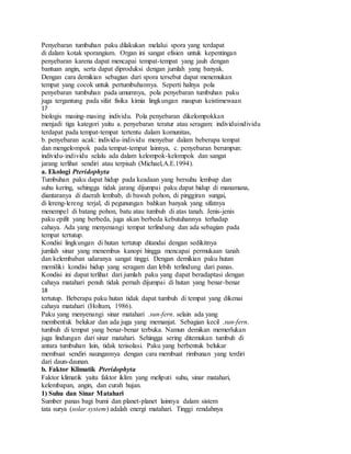 Penyebaran tumbuhan paku dilakukan melalui spora yang terdapat
di dalam kotak sporangium. Organ ini sangat efisien untuk kepentingan
penyebaran karena dapat mencapai tempat-tempat yang jauh dengan
bantuan angin, serta dapat diproduksi dengan jumlah yang banyak.
Dengan cara demikian sebagian dari spora tersebut dapat menemukan
tempat yang cocok untuk pertumbuhannya. Seperti halnya pola
penyebaran tumbuhan pada umumnya, pola penyebaran tumbuhan paku
juga tergantung pada sifat fisika kimia lingkungan maupun keistimewaan
17
biologis masing-masing individu. Pola penyebaran dikelompokkan
menjadi tiga kategori yaitu a. penyebaran teratur atau seragam: individuindividu
terdapat pada tempat-tempat tertentu dalam komunitas,
b. penyebaran acak: individu-individu menyebar dalam beberapa tempat
dan mengelompok pada tempat-tempat lainnya, c. penyebaran berumpun:
individu-individu selalu ada dalam kelompok-kelompok dan sangat
jarang terlihat sendiri atau terpisah (Michael,A.E.1994).
a. Ekologi Pteridophyta
Tumbuhan paku dapat hidup pada keadaan yang bersuhu lembap dan
suhu kering, sehingga tidak jarang dijumpai paku dapat hidup di manamana,
diantaranya di daerah lembab, di bawah pohon, di pinggiran sungai,
di lereng-lereng terjal, di pegunungan bahkan banyak yang sifatnya
menempel di batang pohon, batu atau tumbuh di atas tanah. Jenis-jenis
paku epifit yang berbeda, juga akan berbeda kebutuhannya terhadap
cahaya. Ada yang menyenangi tempat terlindung dan ada sebagian pada
tempat tertutup.
Kondisi lingkungan di hutan tertutup ditandai dengan sedikitnya
jumlah sinar yang menembus kanopi hingga mencapai permukaan tanah
dan kelembaban udaranya sangat tinggi. Dengan demikian paku hutan
memiliki kondisi hidup yang seragam dan lebih terlindung dari panas.
Kondisi ini dapat terlihat dari jumlah paku yang dapat beradaptasi dengan
cahaya matahari penuh tidak pernah dijumpai di hutan yang benar-benar
18
tertutup. Beberapa paku hutan tidak dapat tumbuh di tempat yang dikenai
cahaya matahari (Holtum, 1986).
Paku yang menyenangi sinar matahari .sun-fern. selain ada yang
membentuk belukar dan ada juga yang memanjat. Sebagian kecil .sun-fern.
tumbuh di tempat yang benar-benar terbuka. Namun demikan memerlukan
juga lindungan dari sinar matahari. Sehingga sering ditemukan tumbuh di
antara tumbuhan lain, tidak terisolasi. Paku yang berbentuk belukar
membuat sendiri naungannya dengan cara membuat rimbunan yang terdiri
dari daun-daunan.
b. Faktor Klimatik Pteridophyta
Faktor klimatik yaitu faktor iklim yang meliputi suhu, sinar matahari,
kelembapan, angin, dan curah hujan.
1) Suhu dan Sinar Matahari
Sumber panas bagi bumi dan planet-planet lainnya dalam sistem
tata surya (solar system) adalah energi matahari. Tinggi rendahnya
 