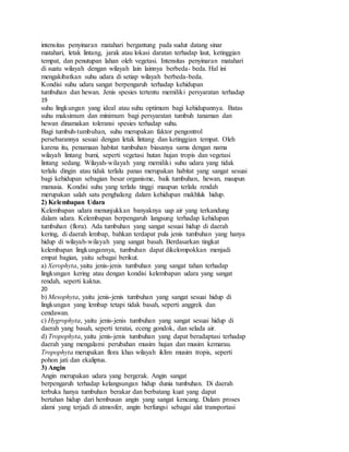intensitas penyinaran matahari bergantung pada sudut datang sinar
matahari, letak lintang, jarak atau lokasi daratan terhadap laut, ketinggian
tempat, dan penutupan lahan oleh vegetasi. Intensitas penyinaran matahari
di suatu wilayah dengan wilayah lain lainnya berbeda- beda. Hal ini
mengakibatkan suhu udara di setiap wilayah berbeda-beda.
Kondisi suhu udara sangat berpengaruh terhadap kehidupan
tumbuhan dan hewan. Jenis spesies tertentu memiliki persyaratan terhadap
19
suhu lingkungan yang ideal atau suhu optimum bagi kehidupannya. Batas
suhu maksimum dan minimum bagi persyaratan tumbuh tanaman dan
hewan dinamakan toleransi spesies terhadap suhu.
Bagi tumbuh-tumbuhan, suhu merupakan faktor pengontrol
persebarannya sesuai dengan letak lintang dan ketinggian tempat. Oleh
karena itu, penamaan habitat tumbuhan biasanya sama dengan nama
wilayah lintang bumi, seperti vegetasi hutan hujan tropis dan vegetasi
lintang sedang. Wilayah-wilayah yang memiliki suhu udara yang tidak
terlalu dingin atau tidak terlalu panas merupakan habitat yang sangat sesuai
bagi kehidupan sebagian besar organisme, baik tumbuhan, hewan, maupun
manusia. Kondisi suhu yang terlalu tinggi maupun terlalu rendah
merupakan salah satu penghalang dalam kehidupan makhluk hidup.
2) Kelembapan Udara
Kelembapan udara menunjukkan banyaknya uap air yang terkandung
dalam udara. Kelembapan berpengaruh langsung terhadap kehidupan
tumbuhan (flora). Ada tumbuhan yang sangat sesuai hidup di daerah
kering, di daerah lembap, bahkan terdapat pula jenis tumbuhan yang hanya
hidup di wilayah-wilayah yang sangat basah. Berdasarkan tingkat
kelembapan lingkungannya, tumbuhan dapat dikelompokkan menjadi
empat bagian, yaitu sebagai berikut.
a) Xerophyta, yaitu jenis-jenis tumbuhan yang sangat tahan terhadap
lingkungan kering atau dengan kondisi kelembapan udara yang sangat
rendah, seperti kaktus.
20
b) Mesophyta, yaitu jenis-jenis tumbuhan yang sangat sesuai hidup di
lingkungan yang lembap tetapi tidak basah, seperti anggrek dan
cendawan.
c) Hygrophyta, yaitu jenis-jenis tumbuhan yang sangat sesuai hidup di
daerah yang basah, seperti teratai, eceng gondok, dan selada air.
d) Tropophyta, yaitu jenis-jenis tumbuhan yang dapat beradaptasi terhadap
daerah yang mengalami perubahan musim hujan dan musim kemarau.
Tropophyta merupakan flora khas wilayah iklim musim tropis, seperti
pohon jati dan ekaliptus.
3) Angin
Angin merupakan udara yang bergerak. Angin sangat
berpengaruh terhadap kelangsungan hidup dunia tumbuhan. Di daerah
terbuka hanya tumbuhan berakar dan berbatang kuat yang dapat
bertahan hidup dari hembusan angin yang sangat kencang. Dalam proses
alami yang terjadi di atmosfer, angin berfungsi sebagai alat transportasi
 
