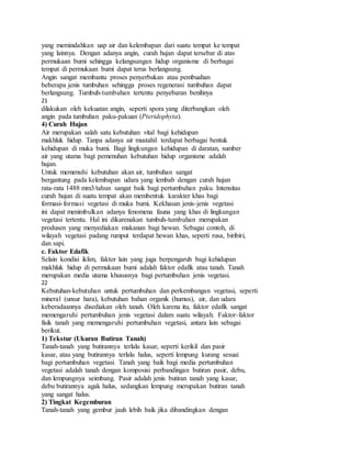 yang memindahkan uap air dan kelembapan dari suatu tempat ke tempat
yang lainnya. Dengan adanya angin, curah hujan dapat tersebar di atas
permukaan bumi sehingga kelangsungan hidup organisme di berbagai
tempat di permukaan bumi dapat terus berlangsung.
Angin sangat membantu proses penyerbukan atau pembuahan
beberapa jenis tumbuhan sehingga proses regenerasi tumbuhan dapat
berlangsung. Tumbuh-tumbuhan tertentu penyebaran benihnya
21
dilakukan oleh kekuatan angin, seperti spora yang diterbangkan oleh
angin pada tumbuhan paku-pakuan (Pteridophyta).
4) Curah Hujan
Air merupakan salah satu kebutuhan vital bagi kehidupan
makhluk hidup. Tanpa adanya air mustahil terdapat berbagai bentuk
kehidupan di muka bumi. Bagi lingkungan kehidupan di daratan, sumber
air yang utama bagi pemenuhan kebutuhan hidup organisme adalah
hujan.
Untuk memenuhi kebutuhan akan air, tumbuhan sangat
bergantung pada kelembapan udara yang lembab dengan curah hujan
rata-rata 1488 mm3/tahun sangat baik bagi pertumbuhan paku. Intensitas
curah hujan di suatu tempat akan membentuk karakter khas bagi
formasi-formasi vegetasi di muka bumi. Kekhasan jenis-jenis vegetasi
ini dapat menimbulkan adanya fenomena fauna yang khas di lingkungan
vegetasi tertentu. Hal ini dikarenakan tumbuh-tumbuhan merupakan
produsen yang menyediakan makanan bagi hewan. Sebagai contoh, di
wilayah vegetasi padang rumput terdapat hewan khas, seperti rusa, biribiri,
dan sapi.
c. Faktor Edafik
Selain kondisi iklim, faktor lain yang juga berpengaruh bagi kehidupan
makhluk hidup di permukaan bumi adalah faktor edafik atau tanah. Tanah
merupakan media utama khususnya bagi pertumbuhan jenis vegetasi.
22
Kebutuhan-kebutuhan untuk pertumbuhan dan perkembangan vegetasi, seperti
mineral (unsur hara), kebutuhan bahan organik (humus), air, dan udara
keberadaannya disediakan oleh tanah. Oleh karena itu, faktor edafik sangat
memengaruhi pertumbuhan jenis vegetasi dalam suatu wilayah. Faktor-faktor
fisik tanah yang memengaruhi pertumbuhan vegetasi, antara lain sebagai
berikut.
1) Tekstur (Ukuran Butiran Tanah)
Tanah-tanah yang butirannya terlalu kasar, seperti kerikil dan pasir
kasar, atau yang butirannya terlalu halus, seperti lempung kurang sesuai
bagi pertumbuhan vegetasi. Tanah yang baik bagi media pertumbuhan
vegetasi adalah tanah dengan komposisi perbandingan butiran pasir, debu,
dan lempungnya seimbang. Pasir adalah jenis butiran tanah yang kasar,
debu butirannya agak halus, sedangkan lempung merupakan butiran tanah
yang sangat halus.
2) Tingkat Kegemburan
Tanah-tanah yang gembur jauh lebih baik jika dibandingkan dengan
 