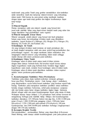 tanah-tanah yang padat. Tanah yang gembur memudahkan akar tumbuhan
untuk menembus tanah dan menyerap mineral-mineral yang terkandung
dalam tanah. Oleh karena itu, para petani sering membajak tanahnya
dengan tujuan agar tanah tetap gembur dan tingkat kesuburannya dapat
tetap terjaga.
23
3) Mineral Organik
Humus merupakan salah satu mineral organik yang berasal dari
jasad renik makhluk hidup yang dapat terurai menjadi tanah yang subur dan
sangat diperlukan bagi pertumbuhan suatu vegetasi.
4) Mineral Anorganik (Unsur Hara)
Mineral anorganik adalah mineral yang berasal dari hasil pelapukan
batuan yang terurai dan terkandung di dalam tanah yang dibutuhkan
tumbuhan, seperti Karbon (C), Hidrogen (H), Oksigen (O2), Nitrogen (N),
Belerang (S), Fosfor (P), dan Kalsium (K).
5) Kandungan Air Tanah
Air yang terdapat di dalam tanah terutama air tanah permukaan dan
air tanah dangkal merupakan salah satu unsur pokok bagi pertumbuhan dan
perkembangan vegetasi. Air sangat membantu dalam melarutkan dan
mengangkut mineral-mineral yang terkandung dalam tanah sehingga
mudah diserap oleh sistem perakaran pada tumbuhan.
6) Kandungan Udara Tanah
Kandungan udara di dalam tanah antara tanah di lahan tertentu
dengan lahan lainnya berbeda-beda. Hal tersebut terjadi karena adanya
tingkat kegemburan tanah yang berbeda-beda. Semakin tinggi tingkat
kegemburan suatu tanah, semakin besar kandungan udara di dalam tanah.
Kandungan udara di dalam tanah diperlukan tumbuhan dalam respirasi
melalui sistem perakaran pada tumbuhan.
24
6 . Keanekaragaman Tumbuhan Paku (Pteridophyta)
Tumbuhan paku dalam dunia tumbuh-tumbuhan termasuk golongan
besar atau Divisi Pteridophyta (pteris = bulu burung; phyta = tumbuhan),
yang diterjemahkan secara bebas berarti tumbuhan yang berdaun seperti bulu
burung. Tumbuhan paku merupakan tumbuhan peralihan antara tumbuhan
bertalus dengan tumbuhan berkormus, sebab paku mempunyai campuran
sifat dan bentuk antara lumut dengan tumbuhan tingkat tinggi. Indonesia
dikenal sebagai salah satu pusat keanekaragaman hayati yang utama di dunia.
Walaupun luasnya hanya meliputi 1,3% permukaan bumi namun kawasan ini
mengandung berbagai jenis makhluk hidup. Ditinjau dari keanekaragaman
tumbuhan ditemukan 225-300 jenis bakteri dan alga biru, 4.280-12.000 jenis
jamur (Fungi), 1.000-18.000 jenis ganggang (Alga), 1500 jenis lumut
(Bryophyta), 1.250-1.500 jenis paku-pakuan (Pteridophyta), 100 jenis
Gymnospermae dan 2500-30.000 jenis tumbuhan berbunga (Angiospermae)
dengan 100-150 suku tumbuhan .
B. Kerangka Berpikir Teoritis
Dari permasalahan – permasalahan Biologi yang dapat dikaji di Kawasan
Hutan Bebeng, salah satunya adalah keanekaragaman jenis paku-pakuan pada
 