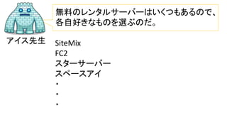 アイス先生
無料のレンタルサーバーはいくつもあるので、
各自好きなものを選ぶのだ。
SiteMix
FC2
スターサーバー
スペースアイ
・
・
・
 