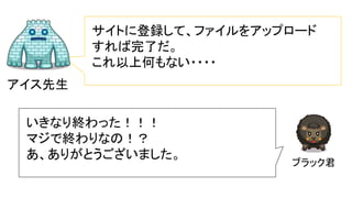 アイス先生
サイトに登録して、ファイルをアップロード
すれば完了だ。
これ以上何もない・・・・
ブラック君
いきなり終わった！！！
マジで終わりなの！？
あ、ありがとうございました。
 