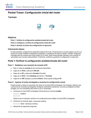 © 2014 Cisco y/o sus filiales. Todos los derechos reservados. Este documento es información pública de Cisco. Página 1 de 4
Packet Tracer: Configuración inicial del router
Topología
Objetivos
Parte 1: Verificar la configuración predeterminada del router
Parte 2: Configurar y verificar la configuración inicial del router
Parte 3: Guardar el archivo de configuración en ejecución
Información básica
En esta actividad, configurará los parámetros básicos del router. Proporcionará un acceso seguro a la CLI y al
puerto de consola mediante contraseñas encriptadas y contraseñas de texto no cifrado. También configurará
mensajes para los usuarios que inicien sesión en el router. Estos avisos también advierten a los usuarios no
autorizados que el acceso está prohibido. Finalmente, verificará y guardará la configuración en ejecución.
Parte 1: Verificar la configuración predeterminada del router
Paso 1: Establecer una conexión de consola al R1
a. Elija un cable de consola de las conexiones disponibles.
b. Haga clic en PCA y seleccione RS 232.
c. Haga clic en R1 y seleccione Console (Consola).
d. Haga clic en PCA > ficha Desktop (Escritorio) > Terminal.
e. Haga clic en OK (Aceptar) y presione Entrar. Ahora puede configurar R1.
Paso 2: Ingresar al modo privilegiado y examinar la configuración actual
Puede acceder a todos los comandos del router en el modo EXEC privilegiado. Sin embargo, debido a que
muchos de los comandos privilegiados configuran parámetros operativos, el acceso privilegiado se debe
proteger con una contraseña para evitar el uso no autorizado.
a. Introduzca el modo EXEC privilegiado introduciendo el comando enable.
Router> enable
Router#
Observe que el indicador cambia en la configuración para reflejar el modo EXEC privilegiado.
b. Introduzca el comando show running-config:
Router# show running-config
c. Responda las siguientes preguntas:
 