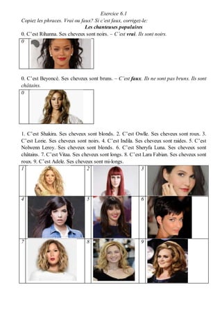 Exercice 6.1
Copiez les phraces. Vrai ou faux? Si c’est faux, corrigez-le:
Les chanteuses populaires
0. C’est Rihanna. Ses cheveux sont noirs. – C’est vrai. Ils sont noirs.
0
0. C’est Beyoncé. Ses cheveux sont bruns. – C’est faux. Ils ne sont pas bruns. Ils sont
châtains.
0
1. C’est Shakira. Ses cheveux sont blonds. 2. C’est Owlle. Ses cheveux sont roux. 3.
C’est Lorie. Ses cheveux sont noirs. 4. C’est Indila. Ses cheveux sont raides. 5. C’est
Nolwenn Leroy. Ses cheveux sont blonds. 6. C’est Sheryfa Luna. Ses cheveux sont
châtains. 7. C’est Vitaa. Ses cheveux sont longs. 8. C’est Lara Fabian. Ses cheveux sont
roux. 9. C’est Adele. Ses cheveux sont mi-longs.
1 2 3
4 5 6
7 8 9