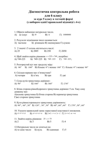 Діагностична контрольна робота
для 6 класу
за курс 5 класу в тестовій формі
(з вибором однієї правильної відповіді з 4-х)
1. Обрати найменше натуральне число.
А) не існує Б) 0 В) 1 Г) 1000000
2. Результат віднімання чисел називається:
А) часткою Б) різницею В) зменшуване Г) сумою
3. 2 тисячі і 5 сотень міститься в числі:
А) 25 Б) 2005 В) 250 Г) 2050
4. Щоб знайти корінь рівняння 749225 =+х , потрібно:
А) 749-225 Б) 749+225 В) 225:749 Г) 225749 ⋅ ;
5. Розгорнутий кут має градусну міру:
А) 0
90 Б) 0
180 В) більше 0
0 і менше 0
180 Г) більше 0
0 і менше 0
90
6. Скільки вершин має п’ятикутник?
А) чотири Б) п’ять В) три Г) дві
7. Сума кутів трикутника дорівнює:
А) 0
90 Б) 0
180 В) 0
360 Г) 0
270
8. Бічна сторона рівнобедреного трикутника дорівнює 5 см. Таку саму
довжину має:
А)основа трикутника Б) бічна сторона В) периметр трикутника
Г)всі сторони трикутника
9. Кути рівностороннього трикутника дорівнюють:
А) 0
90 , 0
60 , 0
30 Б) 0
120 , 0
30 , 0
30 В) 0
60 , 0
60 , 0
60 Г) 0
270 , 0
30 , 0
60
10. Указати правильний запис переставної властивості множення.
А) авва ⋅=⋅ Б) авва +=+ В) ( ) ( )свасав ⋅⋅=⋅ Г) ( ) всасва +⋅+
11. Знайти корінь рівняння 7525 =⋅ х
А) 2 Б) 3 В) 5 Г) 4
12.Натуральне число не ділиться на:
А) те саме число Б) нуль В) одиницю Г) 5
 
