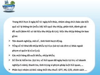Trong th i h n 3 ngày k t ngày k t thúc, nhóm công ch c báo cáo k tờ ạ ể ừ ế ứ ế
qu x lý thông tin (m u 14): k t qu thu th p, phân tích, đánh giá vàả ử ẫ ế ả ậ
đ xu t (kèm h s tài li u thu th p đ c). Vi c thu th p thông tin baoề ấ ồ ơ ệ ậ ượ ệ ậ
g m:ồ
 Tên doanh nghi p, mã s , tình hình ho t đ ng.ệ ố ạ ộ
 T ng s t khai đã nh p kh u t i C c (và t i các đ n v khác ngoàiổ ố ờ ậ ẩ ạ ụ ạ ơ ị
ph m vi qu n lý c a C c);ạ ả ủ ụ
 Các m t hàng đã xu t kh u, nh p kh u;ặ ấ ẩ ậ ẩ
 S l n b ki m tra (t i tr s h i quan 60 ngày ho c t i tr s doanhố ầ ị ể ạ ụ ở ả ặ ạ ụ ở
nghi p 5 năm), thanh tra, tình tr ng vi ph m pháp lu t h i quan, …ệ ạ ạ ậ ả
 Phân lo i nhóm có kh năng th t thu thu : GTT, HS, C/O, chính sách ….ạ ả ấ ế
 