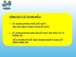 CÔNG CH C S D NG M UỨ Ử Ụ Ẫ :
• S 10/2015/KTSTQ: PHI U Đ XU T.Ố Ế Ề Ấ
NÊU CÁC CĂN C NGHI V N & Đ XU T.Ứ Ấ Ề Ấ
• S 14/2015/KTSTQ: BÁO CÁO K T QU THU TH P, X LÝỐ Ế Ả Ậ Ử
THÔNG TIN.
N U CÓ VĂN B N Đ NGH DOANH NGHI P CUNG C PẾ Ả Ề Ị Ệ Ấ
THÊM THÔNG TIN
 