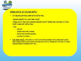 CÔNG CH C S D NG M UỨ Ử Ụ Ẫ :
• S 08/2015/KTSTQ: BIÊN B N KI M TRA.Ố Ả Ể
NGOÀI NGHI P V GIÁ TÍNH THUỆ Ụ Ế
CÔNG CH C YÊU C U DOANH NGHI P XU T TRÌNH CÁC CH NG T C NỨ Ầ Ệ Ấ Ứ Ừ Ầ
THI T KHÁC Đ KI M TRA:Ế Ể Ể
- C/O;
- MÃ S ;Ố
- CHÍNH SÁCH ĐI U HÀNH;Ề
- KI M TRA CHUYÊN NGÀNH;Ể
- CH NG T KHÁC…..Ứ Ừ
* GIÁ TÍNH THUẾ: PH I NÊU C TH H P Đ NG KHÔNG TH A MÃN ĐI U KI NẢ Ụ Ể Ợ Ồ Ỏ Ề Ệ
NÀO TRONG 4 ĐI U KI N HO C NH NG B T H P LÝ TRONG B CH NG T HO CỀ Ệ Ặ Ữ Ấ Ợ Ộ Ứ Ừ Ặ
DOANH NGHI P KHÔNG H P TÁC….Ệ Ợ
 
