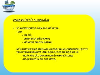CÔNG CH C S D NG M UỨ Ử Ụ Ẫ :
• S 08/2015/KTSTQ: BIÊN B N KI M TRA.Ố Ả Ể
- C/O;
- MÃ S ;Ố
- CHÍNH SÁCH ĐI U HÀNH;Ề
- KI M TRA CHUYÊN NGÀNH;Ể
N U PHÁT HI N CÓ SAI PH M NH NG LĨNH V C NÊU TRÊN, L P TẾ Ệ Ạ Ữ Ự Ậ Ờ
TRÌNH TRÌNH PHÒNG VÀ LÃNH Đ O C C CÓ CH Đ O X LÝ:Ạ Ụ Ỉ Ạ Ử
- HO C YÊU C U DOANH NGHI P KHAI B SUNG;Ặ Ầ Ệ Ổ
- HO C CHUY N CHI C C KTSTQ.Ặ Ể Ụ
 
