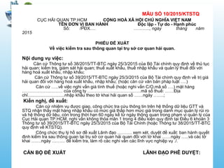 MẪU SỐ 10/2015/KTSTQ
CỤC HẢI QUAN TP.HCM CỘNG HOÀ XÃ HỘI CHỦ NGHĨA VIỆT NAM
TÊN ĐƠN VỊ BAN HÀNH Độc lập - Tự do - Hạnh phúc
Số: /PĐX…. ……….., ngày tháng năm
2015
PHIẾU ĐỀ XUẤT
Về việc kiểm tra sau thông quan tại trụ sở cơ quan hải quan.
Nội dung vụ việc:
Căn cứ Thông tư số 38/2015/TT-BTC ngày 25/3/2015 của Bộ Tài chính quy định về thủ tục
hải quan; kiểm tra, giám sát hải quan; thuế xuất khẩu, thuế nhập khẩu và quản lý thuế đối với
hàng hoá xuất khẩu, nhập khẩu;
Căn cứ Thông tư số 39/2015/TT-BTC ngày 25/3/2015 của Bộ Tài chính quy định về trị giá
hải quan đối với hàng hoá xuất khẩu, nhập khẩu; (hoặc căn cứ văn bản pháp luật ….)
Căn cứ …..về việc nghi vấn giá tính thuế (hoặc nghi vấn C/O,mã số ….) mặt hàng
……………….……… của công ty ……………………………….mã số thuế: ……Địa
chỉ..............................nhập khẩu theo tờ khai hải quan số ……ngày …….;
Kiến nghị, đề xuất:
Căn cứ nhiệm vụ được giao, công chức tra cứu thông tin trên hệ thống dữ liệu GTT và
STQ nhận thấy mặt hàng nhập khẩu có mức giá thấp hơn mức giá trong danh mục quản lý rủi ro
và hệ thống dữ liệu, còn trong thời hạn 60 ngày kể từ ngày thông quan trong phạm vi quản lý của
Cục Hải quan TP.HCM, nghi vấn không thỏa mãn 1 trong 4 điều kiện quy định tại Điều 6 khoản 3
Thông tư số 39/2015/TT-BTC ngày 25/3/2015 của Bộ Tài Chính (hoặc Thông tư 38/2015/TT-BTC
quy định về KTSTQ).
Công chức thụ lý hồ sơ đề xuất Lãnh đạo ………. xem xét, duyệt đề xuất: ban hành quyết
định kiểm tra sau thông quan tại trụ sở cơ quan hải quan đối với tờ khai ……ngày …..và các tờ
khai …….ngày ……… để kiểm tra, làm rõ các nghi vấn các lĩnh vực nghiệp vụ ./.
CÁN BỘ ĐỀ XUẤT LÃNH ĐẠO PHÊ DUYỆT:
 