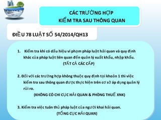 CÁC TR NG H PƯỜ Ợ
KI M TRA SAU THÔNG QUANỂ
1. Ki m tra khi có d u hi u vi ph m pháp lu t h i quan và quy đ nhể ấ ệ ạ ậ ả ị
khác c a pháp lu t liên quan đ n qu n lý xu t kh u, nh p kh u.ủ ậ ế ả ấ ẩ ậ ẩ
(T T C CÁC C P)Ấ Ả Ấ
2. Đ i v i các tr ng h p không thu c quy đ nh t i kho n 1 thì vi cố ớ ườ ợ ộ ị ạ ả ệ
ki m tra sau thông quan đ c th c hi n trên c s áp d ng qu n lýể ượ ự ệ ơ ở ụ ả
r i ro.ủ
(KHÔNG CÓ CHI C C H I QUAN & PHÒNG THU XNK)Ụ Ả Ế
3. Ki m tra vi c tuân th pháp lu t c a ng i khai h i quan.ể ệ ủ ậ ủ ườ ả
(T NG C C H I QUAN)Ổ Ụ Ả
ĐI U 78 LU T S 54/2014/QH13Ề Ậ Ố
 