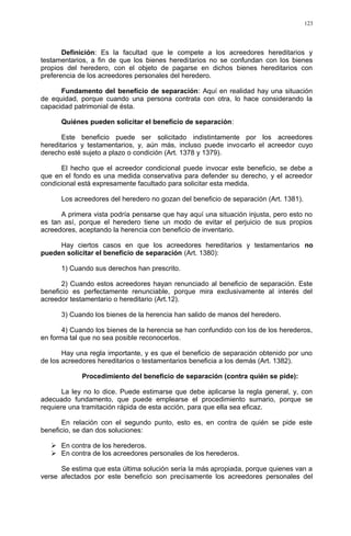 Definición: Es la facultad que le compete a los acreedores hereditarios y
testamentarios, a fin de que los bienes hereditarios no se confundan con los bienes
propios del heredero, con el objeto de pagarse en dichos bienes hereditarios con
preferencia de los acreedores personales del heredero.
Fundamento del beneficio de separación: Aquí en realidad hay una situación
de equidad, porque cuando una persona contrata con otra, lo hace considerando la
capacidad patrimonial de ésta.
Quiénes pueden solicitar el beneficio de separación:
Este beneficio puede ser solicitado indistintamente por los acreedores
hereditarios y testamentarios, y, aún más, incluso puede invocarlo el acreedor cuyo
derecho esté sujeto a plazo o condición (Art. 1378 y 1379).
El hecho que el acreedor condicional puede invocar este beneficio, se debe a
que en el fondo es una medida conservativa para defender su derecho, y el acreedor
condicional está expresamente facultado para solicitar esta medida.
Los acreedores del heredero no gozan del beneficio de separación (Art. 1381).
A primera vista podría pensarse que hay aquí una situación injusta, pero esto no
es tan así, porque el heredero tiene un modo de evitar el perjuicio de sus propios
acreedores, aceptando la herencia con beneficio de inventario.
Hay ciertos casos en que los acreedores hereditarios y testamentarios no
pueden solicitar el beneficio de separación (Art. 1380):
1) Cuando sus derechos han prescrito.
2) Cuando estos acreedores hayan renunciado al beneficio de separación. Este
beneficio es perfectamente renunciable, porque mira exclusivamente al interés del
acreedor testamentario o hereditario (Art.12).
3) Cuando los bienes de la herencia han salido de manos del heredero.
4) Cuando los bienes de la herencia se han confundido con los de los herederos,
en forma tal que no sea posible reconocerlos.
Hay una regla importante, y es que el beneficio de separación obtenido por uno
de los acreedores hereditarios o testamentarios beneficia a los demás (Art. 1382).
Procedimiento del beneficio de separación (contra quién se pide):
La ley no lo dice. Puede estimarse que debe aplicarse la regla general, y, con
adecuado fundamento, que puede emplearse el procedimiento sumario, porque se
requiere una tramitación rápida de esta acción, para que ella sea eficaz.
En relación con el segundo punto, esto es, en contra de quién se pide este
beneficio, se dan dos soluciones:
 En contra de los herederos.
 En contra de los acreedores personales de los herederos.
Se estima que esta última solución sería la más apropiada, porque quienes van a
verse afectados por este beneficio son precisamente los acreedores personales del
123
 