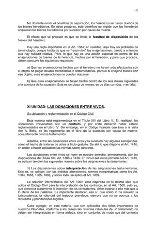 No obstante existir el beneficio de separación, los herederos se hacen dueños de
los bienes hereditarios. En otras palabras, este beneficio no impide que los herederos
adquieran los bienes hereditarios por sucesión por causa de muerte.
El efecto que se produce es que se limita la facultad de disposición de los
bienes del heredero.
Hay una regla importante en el Art. 1384; en realidad, aquí hay un problema de
terminología, porque habla de que se "rescindan" las enajenaciones, dando a entender
que hay nulidad relativa. Pero, lo que hay es una acción especial en contra de las
enajenaciones de bienes de la herencia, hechas por el heredero, y para que proceda,
deben concurrir los siguientes requisitos:
a) Que las enajenaciones hechas por el heredero no hayan sido efectuadas con
el objeto de pagar deudas hereditarias o testamentarias, porque si enajenó bienes con
ese objeto, esas enajenaciones no pueden atacarse.
b) Que esas enajenaciones se hayan hecho dentro de los seis meses siguientes
a la apertura de la sucesión. Este es un plazo de meses, es de días corridos, y es fatal.
XI UNIDAD: LAS DONACIONES ENTRE VIVOS.
Su ubicación y reglamentación en el Código Civil
Esta materia está reglamentada en el Título XIII del Libro III. En realidad, las
donaciones irrevocables son un contrato, y por ende debieron haber estado
reglamentadas en el Libro IV. Sin embargo, en el Código Francés que tuvo a la vista
don A. Bello, se las reglamenta en el libro de la sucesión por causa de muerte,
conjuntamente con los testamentos.
Además, entre las donaciones entre vivos y la sucesión hay algunas semejanzas,
como el hecho de tratarse de actos a titulo gratuito. De ahí lo que dispone el Art. 1416,
en orden a hacer aplicables las normas sobre contratos.
Las donaciones entre vivos se rigen en nuestro derecho, primeramente, por las
disposiciones del Título XIII, Art. 1386 a 1436. En virtud del inciso primero del Art. 1416,
se aplican también las siguientes normas sobre las asignaciones testamentarias:
1) Las disposiciones sobre interpretación de las asignaciones testamentarias.
Esto es, se aplican, con las debidas alteraciones, normas interpretativas como los Art.
1064, 1065, 1065, 1066, y sobre todo, se aplica el Art. 1069.
La solución interpretativa del Art. 1069, está inspirada en la misma idea que
aplica el Código Civil para la interpretación de los contratos, en el Art. 1560, esto es,
que conocida claramente la intención de los contratantes, debe estarse a ella más que a
lo literal de las palabras. Es importante destacar, eso sí, que como lo ha resuelto la
jurisprudencia, la voluntad del testador prevalece, siempre que no se oponga a los
requisitos y prohibiciones legales.
Cabe agregar, en esta materia, que son aplicables dos fallos importantes de
nuestros tribunales, conforme a los cuales las diversas cláusulas de un testamento no
deben ser interpretadas en forma aislada, sino en conjunto, de modo que del contexto
125
 