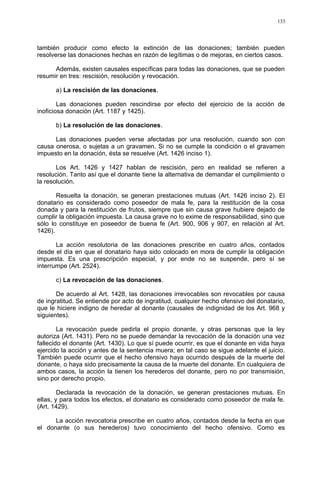 también producir como efecto la extinción de las donaciones; también pueden
resolverse las donaciones hechas en razón de legítimas o de mejoras, en ciertos casos.
Además, existen causales específicas para todas las donaciones, que se pueden
resumir en tres: rescisión, resolución y revocación.
a) La rescisión de las donaciones.
Las donaciones pueden rescindirse por efecto del ejercicio de la acción de
inoficiosa donación (Art. 1187 y 1425).
b) La resolución de las donaciones.
Las donaciones pueden verse afectadas por una resolución, cuando son con
causa onerosa, o sujetas a un gravamen. Si no se cumple la condición o el gravamen
impuesto en la donación, ésta se resuelve (Art. 1426 inciso 1).
Los Art. 1426 y 1427 hablan de rescisión, pero en realidad se refieren a
resolución. Tanto así que el donante tiene la alternativa de demandar el cumplimiento o
la resolución.
Resuelta la donación, se generan prestaciones mutuas (Art. 1426 inciso 2). El
donatario es considerado como poseedor de mala fe, para la restitución de la cosa
donada y para la restitución de frutos, siempre que sin causa grave hubiere dejado de
cumplir la obligación impuesta. La causa grave no lo exime de responsabilidad, sino que
sólo lo constituye en poseedor de buena fe (Art. 900, 906 y 907, en relación al Art.
1426).
La acción resolutoria de las donaciones prescribe en cuatro años, contados
desde el día en que el donatario haya sido colocado en mora de cumplir la obligación
impuesta. Es una prescripción especial, y por ende no se suspende, pero sí se
interrumpe (Art. 2524).
c) La revocación de las donaciones.
De acuerdo al Art. 1428, las donaciones irrevocables son revocables por causa
de ingratitud. Se entiende por acto de ingratitud, cualquier hecho ofensivo del donatario,
que le hiciere indigno de heredar al donante (causales de indignidad de los Art. 968 y
siguientes).
La revocación puede pedirla el propio donante, y otras personas que la ley
autoriza (Art. 1431). Pero no se puede demandar la revocación de la donación una vez
fallecido el donante (Art. 1430). Lo que sí puede ocurrir, es que el donante en vida haya
ejercido la acción y antes de la sentencia muera; en tal caso se sigue adelante el juicio.
También puede ocurrir que el hecho ofensivo haya ocurrido después de la muerte del
donante, o haya sido precisamente la causa de la muerte del donante. En cualquiera de
ambos casos, la acción la tienen los herederos del donante, pero no por transmisión,
sino por derecho propio.
Declarada la revocación de la donación, se generan prestaciones mutuas. En
ellas, y para todos los efectos, el donatario es considerado como poseedor de mala fe.
(Art. 1429).
La acción revocatoria prescribe en cuatro años, contados desde la fecha en que
el donante (o sus herederos) tuvo conocimiento del hecho ofensivo. Como es
133
 