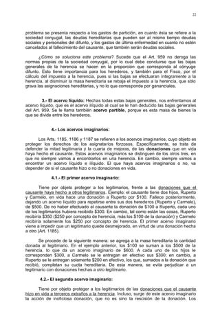 problema se presenta respecto a los gastos de partición, en cuanto ésta se refiere a la
sociedad conyugal, las deudas hereditarias que pueden ser al mismo tiempo deudas
sociales y personales del difunto, y los gastos de última enfermedad en cuanto no estén
cancelados al fallecimiento del causante, que también serán deudas sociales.
¿Cómo se soluciona este problema? Sucede que el Art. 959 no deroga las
normas propias de la sociedad conyugal, por lo cual debe concluirse que las bajas
generales de la herencia se hacen en la proporción que corresponda al cónyuge
difunto. Esto tiene importancia para los herederos, y también para el Fisco, por el
cálculo del impuesto a la herencia, pues si las bajas se efectuaran íntegramente a la
herencia, al disminuir la masa hereditaria se rebaja el impuesto a la herencia, que sólo
grava las asignaciones hereditarias, y no lo que corresponde por gananciales.
3.- El acervo líquido: Hechas todas estas bajas generales, nos enfrentamos al
acervo líquido, que es el acervo ilíquido al cual se le han deducido las bajas generales
del Art. 959. Se le llama también acervo partible, porque es esta masa de bienes la
que se divide entre los herederos.
4.- Los acervos imaginarios:
Los Arts. 1185, 1186 y 1187 se refieren a los acervos imaginarios, cuyo objeto es
proteger los derechos de los asignatarios forzosos. Específicamente, se trata de
defender la mitad legitimaria y la cuarta de mejoras, de las donaciones que en vida
haya hecho el causante. Estos acervos imaginarios se distinguen de los otros tres, en
que no siempre vamos a encontrarlos en una herencia. En cambio, siempre vamos a
encontrar un acervo líquido e ilíquido. El que haya acervos imaginarios o no, va
depender de si el causante hizo o no donaciones en vida.
4.1.- El primer acervo imaginario:
Tiene por objeto proteger a los legitimarios, frente a las donaciones que el
causante haya hecho a otros legitimarios. Ejemplo: el causante tiene dos hijos, Ruperto
y Carmelo, en vida hace una donación a Ruperto por $100. Fallece posteriormente,
dejando un acervo líquido para repetirse entre sus dos herederos (Ruperto y Carmelo),
de $500. De no haber efectuado el causante la donación de $100 a Ruperto, cada uno
de los legitimarios hubiera recibido $300. En cambio, tal como están las cosas, Ruperto
recibiría $350 ($250 por concepto de herencia, más los $100 de la donación) y Carmelo
recibiría solamente los $250 por concepto de herencia. El primer acervo imaginario
viene a impedir que un legitimario quede desmejorado, en virtud de una donación hecha
a otro (Art. 1185).
Se procede de la siguiente manera: se agrega a la masa hereditaria la cantidad
donada al legitimario. En el ejemplo anterior, los $100 se suman a los $500 de la
herencia, lo que da un acervo imaginario de $600. A cada uno de los hijos le
corresponden $300, a Carmelo se le entregan en efectivo sus $300; en cambio, a
Ruperto se le entregan solamente $200 en efectivo, los que, sumados a la donación que
recibió, completan su cuota hereditaria. De esta manera, se evita perjudicar a un
legitimario con donaciones hechas a otro legitimario.
4.2.- El segundo acervo imaginario:
Tiene por objeto proteger a los legitimarios de las donaciones que el causante
hizo en vida a terceros extraños a la herencia. Incluso, surge de este acervo imaginario
la acción de inoficiosa donación, que no es sino la rescisión de la donación. Los
22
 