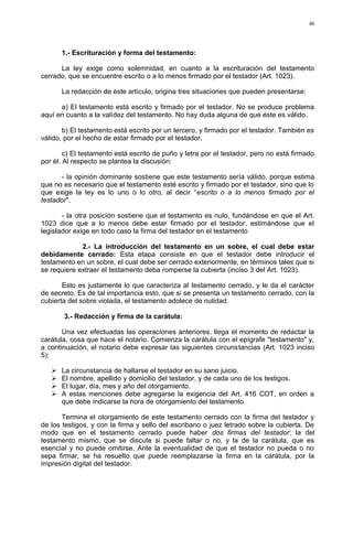 1.- Escrituración y forma del testamento:
La ley exige como solemnidad, en cuanto a la escrituración del testamento
cerrado, que se encuentre escrito o a lo menos firmado por el testador (Art. 1023).
La redacción de este artículo, origina tres situaciones que pueden presentarse:
a) El testamento está escrito y firmado por el testador. No se produce problema
aquí en cuanto a la validez del testamento. No hay duda alguna de que éste es válido.
b) El testamento está escrito por un tercero, y firmado por el testador. También es
válido, por el hecho de estar firmado por el testador.
c) El testamento está escrito de puño y letra por el testador, pero no está firmado
por él. Al respecto se plantea la discusión:
- la opinión dominante sostiene que este testamento sería válido, porque estima
que no es necesario que el testamento esté escrito y firmado por el testador, sino que lo
que exige la ley es lo uno o lo otro, al decir “escrito o a lo menos firmado por el
testador".
- la otra posición sostiene que el testamento es nulo, fundándose en que el Art.
1023 dice que a lo menos debe estar firmado por el testador, estimándose que el
legislador exige en todo caso la firma del testador en el testamento
2.- La introducción del testamento en un sobre, el cual debe estar
debidamente cerrado: Esta etapa consiste en que el testador debe introducir el
testamento en un sobre, el cual debe ser cerrado exteriormente, en términos tales que si
se requiere extraer el testamento deba romperse la cubierta (inciso 3 del Art. 1023).
Esto es justamente lo que caracteriza al testamento cerrado, y le da el carácter
de secreto. Es de tal importancia esto, que si se presenta un testamento cerrado, con la
cubierta del sobre violada, el testamento adolece de nulidad.
3.- Redacción y firma de la carátula:
Una vez efectuadas las operaciones anteriores, llega el momento de redactar la
carátula, cosa que hace el notario. Comienza la carátula con el epígrafe "testamento" y,
a continuación, el notario debe expresar las siguientes circunstancias (Art. 1023 inciso
5):
 La circunstancia de hallarse el testador en su sano juicio.
 El nombre, apellido y domicilio del testador, y de cada uno de los testigos.
 El lugar, día, mes y año del otorgamiento.
 A estas menciones debe agregarse la exigencia del Art. 416 COT, en orden a
que debe indicarse la hora de otorgamiento del testamento.
Termina el otorgamiento de este testamento cerrado con la firma del testador y
de los testigos, y con la firma y sello del escribano o juez letrado sobre la cubierta. De
modo que en el testamento cerrado puede haber dos firmas del testador: la del
testamento mismo, que se discute si puede faltar o no, y la de la carátula, que es
esencial y no puede omitirse. Ante la eventualidad de que el testador no pueda o no
sepa firmar, se ha resuelto que puede reemplazarse la firma en la carátula, por la
impresión digital del testador.
46
 