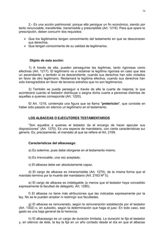 2.- Es una acción patrimonial, porque ella persigue un fin económico, siendo por
tanto renunciable, transferible, transmisible y prescriptible (Art. 1216). Para que opere la
prescripción, deben concurrir dos requisitos:
 Que los legitimarios tengan conocimiento del testamento en que se desconocen
sus derechos.
 Que tengan conocimiento de su calidad de legitimarios.
Objeto de esta acción:
1) A través de ella, pueden perseguirse las legítimas, tanto rigorosas como
efectivas (Art. 1217). El legitimario va a reclamar la legítima rigorosa en caso que sea
un ascendiente; y también si es descendiente, cuando sus derechos han sido violados
en favor de otro legitimario. Reclamará la legítima efectiva, cuando sus derechos han
sido transgredidos en favor de terceros extraños que no son legitimarios.
2) También se puede perseguir a través de ella la cuarta de mejoras; lo que
acontecerá cuando el testador distribuye o asigna dicha cuarta a personas distintas de
aquellas a quienes corresponde (Art. 1220).
El Art. 1218, contempla una figura que se llama "preterición", que consiste en
haber sido pasado en silencio un legitimario en el testamento.
LOS ALBACEAS O EJECUTORES TESTAMENTARIOS
“Son aquellos a quienes el testador da el encargo de hacer ejecutar sus
disposiciones” (Art. 1270). Es una especie de mandatario, con cierta características sui
géneris. Es, precisamente, el mandato al que se refiere el Art. 2169.
Características del albaceazgo:
a) Es solemne, pues debe otorgarse en el testamento mismo.
b) Es irrevocable, una vez aceptado.
c) El albacea debe ser absolutamente capaz.
d) El cargo de albacea es intransmisible (Art. 1279), de la misma forma que el
mandato termina por la muerte del mandatario (Art. 2163 Nº 5).
e) El cargo de albacea es indelegable (a menos que el testador haya concedido
expresamente la facultad de delegarlo, Art. 1280).
f) El albacea no tiene más atribuciones que las indicadas expresamente por la
ley. No se le pueden ampliar ni restringir sus facultades.
g) El albacea es remunerado, según la remuneración establecida por el testador
(Art. 1302) o, en subsidio, según la determinación que haga el juez. En todo caso, ese
gasto es una baja general de la herencia.
h) El albaceazgo es un cargo de duración limitada. La duración la fija el testador
y, en silencio de éste, la ley la fija en un año contado desde el día en que el albacea
54
 