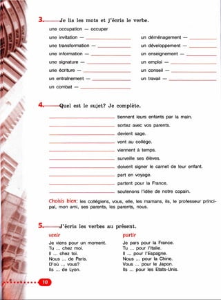 и ) "
3. Je lis les mots et j’écris le verbe.
une occupation — occuper
une invitation — un déménaaement —
une transformation — un développement —
une information — un enseianement —
une signature — un emploi —
une écriture — un conseil —
un entraînement — un travail —
un combat
4 . «Quel est le sujet? Je complète.
t ' :
v:'
tiennent leurs enfants par la main.
sortez avec vos parents.
devient sage.
vont au collège.
viennent à temps.
surveille ses élèves.
doivent signer le carnet de leur enfant.
part en voyage.
partent pour la France.
soutenons l’idée de notre copain.
Choisis bien: les collégiens, vous, elle, les mamans, ils, le professeur princi­
pal, mon ami, ses parents, les parents, nous.
1.
5 . J’écris les verbes au présent.
partirvenir
Je viens pour un moment.
Tu ... chez moi.
Il ... chez toi.
Nous ... de Paris.
D’où ... vous?
Ils ... de Lyon.
Je pars pour la France.
Tu ... pour l’Italie.
Il ... pour l’Espagne.
Nous ... pour la Chine.
Vous ... pour le Japon.
Ils ... pour les Etats-Unis.
 