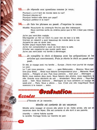 Ч
1 3 . Je réponds aux questions comme je veux.
Pourquoi y a-t-il tant de monde dans la rue?
Pourquoi pleures-tu?
Pourquoi rentre-t-elle dans son pays?
Pourquoi préfère-t-il le train?
14* Je fais les phrases au passé. J’exprime la cause.
M odèle: Nous/sortir du cinéma/le film/ne pas être intéressant.
Nous somnnes sortis du cinéma parce que le film n’était pas intéres­
sant.
Je/ne pas venir/être malade.
Elle/regarder un film en CD/il n’y avoir rien de bien à la télé.
Il/arriver en retard/il y avoir beaucoup de monde dans la rue.
Je/partir/ne pas se sentir bien.
Ils/aller pique-niquer/faire très beau.
Je/ne rien comprendre/il y avoir du bruit dans la salle.
Il/inviter ses copains/ne pas vouloir partir seul.
Je/ne pas venir/aider ma famille à déménager.
1 5 . Je complète le récit ci-dessous avec les prépositions et les
articles qui conviennent. Puis je récris le récit au passé com­
posé.
En été, je voyage avec ma famille ... Europe. J’écris mon journal de voyage.
Le voici:
Le 7 juin nous prenons ... train ........ gare Biélorussky ... Moscou. Nous par­
tons pour Brest. ... Brest nous faisons correspondance pour ... Warsovie. Nous
restons ... Pologne un jour. Puis nous prenons ... train pour ... Allemagne. ...
Berlin nous restons deux jours. Nous faisons des photos, nous regardons la
ville. Ensuite nous décidons de voir ... Amsterdam. Nous allons ... Pays-Bas
aussi ... train. Nous revenons ... Allemagne où nous achetons un voyage de
week-end ... Paris. Nous y allons ... bus. C’est une ville magnifique! Nous
revenons à la maison ... avion.
к
&ШёШï J ’écoute et je raconte.
Mireille est contente de ses vacances
Mireille aime voyager et encore elle adore le ski. Cette année, elle est en
vacances dans les Alpes. Elle est contente et elle écrit à ses parents.
chantilly — crème fraîche sucrée
la raclette: fromage fondu sur tranche de pain
 