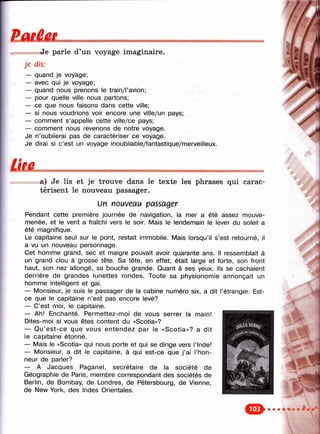 ËÛiââL
Je parle d’un voyage imaginaire.
Je dis:
— quand je voyage;
— avec qui je voyage;
— quand nous prenons le train/l’avion;
— pour quelle ville nous partons;
— ce que nous faisons dans cette ville;
— si nous voudrions voir encore une ville/un pays;
— comment s’appelle cette ville/ce pays;
— comment nous revenons de notre voyage.
Je n’oublierai pas de caractériser ce voyage.
Je dirai si c’est un voyage inoubliable/fantastique/merveilleux.
"И
a) Je lis et je trouve dans le texte les phrases qui carac­
térisent le nouveau passager.
Un nouveau passager
Pendant cette première journée de navigation, la mer a été assez mouve-
menée, et le vent a fraîchi vers le soir. Mais le lendemain le lever du soleil a
été magnifique.
Le capitaine seul sur le pont, restait immobile. Mais lorsqu’il s’est retourné, il
a vu un nouveau personnage.
Cet homme grand, sec et maigre pouvait avoir quarante ans. Il ressemblait à
un grand clou à grosse tête. Sa tête, en effet, était large et forte, son front
haut, son nez allongé, sa bouche grande. Quant à ses yeux, ils se cachaient
derrière de grandes lunettes rondes. Toute sa physionomie annonçait un
homme intelligent et gai.
— Monsieur, je suis le passager de la cabine numéro six, a dit l’étranger. Est-
ce que le capitaine n’est pas encore levé?
— C’est moi, le capitaine.
— Ah! Enchanté. Permettez-moi de vous serrer la main!
Dites-moi si vous êtes content du «Scotia»?
— Q u’est-ce que vous entendez par le «Scotia»? a dit
le capitaine étonné.
— Mais le «Scotia» qui nous porte et qui se dirige vers l’Inde!
— Monsieur, a dit le capitaine, à qui est-ce que j’ai l’hon­
neur de parler?
— A Jacques Paganel, secrétaire de la société de
Géographie de Paris, membre correspondant des sociétés de
Berlin, de Bombay, de Londres, de Pétersbourg, de Vienne,
de New York, des Indes Orientales.
%
^ 4,
 