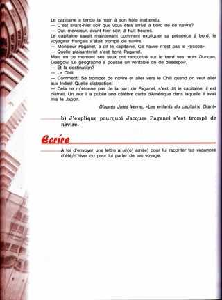 'I
ч
t .
m
Le capitaine a tendu la main à son hôte inattendu.
— C’est avant-iiier soir que vous êtes arrivé à bord de ce navire?
— Oui, monsieur, avant-hier soir, à huit heures.
Le capitaine savait maintenant comment expliquer sa présence à bord: le
voyageur français s’était trompé de navire.
— Monsieur Paganel, a dit le capitaine. Ce navire n’est pas le «Scotia».
— Quelle plaisanterie! s’est écrié Paganel.
Mais en ce moment ses yeux ont rencontré sur le bord ses mots Duncan,
Glasgow. Le géographe a poussé un véritable cri de désespoir.
— Et la destination?
— Le Chili!
— Comment! Se tromper de navire et aller vers le Chili quand on veut aller
aux Indes! Quelle distraction!
— Cela ne m’étonne pas de la part de Paganel, s’est dit le capitaine, il est
distrait. Un jour il a publié une célèbre carte d’Amérique dans laquelle il avait
mis le Japon.
D ’après Jules Verne, «Les enfants du capitaine Grant»
b) J ’explique pourquoi Jacques Paganel s’est trompé de
navire.
вешеA toi d’envoyer une lettre à un(e) ami(e) pour lui raconter tes vacances
d’été/d’hiver ou pour lui parler de ton voyage.
[
 