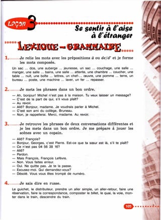 Sû sûHtif à Ê'aisü
à ê'étranger
• • • • •
1. Je relie les mots avec les prépositions à ou de/d’ et je forme
les mots composés.
Un sac ... dos, une auberge ... jeunesse, un sac ... couchage, une salle ...
manger, une salle ... bains, une salle ... attente, une chambre ... coucher, une
table ... nuit, une boîte ... lettres, un chef-... œuvre, une pomme ... terre, un
bureau ... poste, une machine ... laver, un fer ... repasser.
Je mets les phrases dans un bon ordre.
— Ah, bonjour! Michel n’est pas à la maison. Tu veux laisser un message?
— C’est de la part de qui, s’il vous plaît?
— Au revoir.
— Allô? Bonjour, madame. Je voudrais parler à Michel.
— C’est son ami du collège, Bruneau.
— Non, je rappellerai. Merci, madame. Au revoir.
Je retrouve les phrases de deux conversations différentes et
je les mets dans un bon ordre. Je me prépare à jouer les
scènes avec un copain.
— Allô? François?
— Bonjour, Georges, c’est Pierre. Est-ce que ta sœur est là, s’il te plaît?
— Ce n’est pas 04 56 38 16?
— Allô?
— Pardon.
— Mais François, François Lefèvre.
— Non. Vous faites erreur.
— Oui. Ne quitte pas. Je te la passe.
— Excusez-moi. Qui demandez-vous?
— Désolé. Vous vous êtes trompé de numéro.
Je sais dire en russe.
Le guichet, le distributeur, prendre un aller simple, un aller-retour, faire une
réservation, faire la correspondance, composter le billet, le quai, la voie, mon­
ter dans le train, descendre du train.
4.
‘i »
■
 