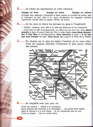 5 .
6.
7 .
8 .
Je classe les expressions en trois colonnes.
Voyage en train Voyage en avion Voyage en voiture
S’arrêter pour déjeuner, composter le billet, passer le contrôle de police, aller
à l’aéroport en taxi, aller à la gare, enregistrer les bagages, prendre
l’autoroute, monter dans le wagon, vérifier les pneus.
« Je lis, puis je récris les phrases en gras à l’impératif.
— Pardon, madame, pour aller à la Cité des Sciences et de l’industrie?
— C’est dans le XIX® arrondissement. Le métro est non loin d’ici. Vous devez
prendre la ligne 4 jusqu’à Gare de l’Est. A cette station vous devez descen­
dre. Il faut faire la correspondance. Vous cherchez la ligne 7. Il ne faut
pas vous trom per de ligne. Vous devez aller jusqu’à la Porte de la Villette.
Tu choisis sur le plan du métro l’endroit où tu veux aller.
Avec les copains cherchez l’itinéraire le plus court. Jouez
des scènes!
Je complète avec qui, que, où.
C’est ma cousine ... habite à la campagne.
Nous passons les vacances à la campagne ... ma grand-mère habite.
Dans le manuel il y a une chose ... je ne comprends pas du tout.
C’est un copain ... tout le monde aime.
 