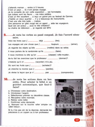 J’attends maman ... rentre à 5 heures.
C’est un pays ... ils n’ont jamais voyagé.
Je te conseille de voir cette exposition ... est formidable.
Les tulipes sont les fleurs ... ma mère préfère.
C’est un film excellent ... a reçu un grand prix au festival de Cannes.
J’habite un vieux quartier ... il y a beaucoup de monuments.
C’est une ville très belle ... j’adore.
Une personne en gilet rouge est un agent ... aide les voyageurs.
Quel est cet acteur ... joue le rôle d’Astérix?
La chaîne de télévision ... je regarde est MTV.
9* Je mets les verbes au passé composé. Je fais l’accord néces­
saire.
Voici les livres que j’__________ déjà __________ (lire).
Les voyages est une chose que j’__________ toujours __________ (aimer).
Je regarde les objets qu’elle _______
Il nous parlera de la randonnée qu’ils
Il nous montrera la ville qu’on ______
(mettre) dans sa valise.
________ (faire).
(classer) «ville-musée».
As-tu fait les exercices que le professeur _____
L’histoire qu’il m’__________ (raconter) m’a plu.
Où sont les fruits que j’.
Je cherche la montre que j’.
Je révise la leçon que je n’_
(donner)?
(acheter)?
___ (perdre).
__ pas ____ (comprendre).
10. Je mets les actions dans un bon
ordre. Pour acheter le billet à un
guichet automatique, que faut-il
faire?
a. Choisissez votre destination.
b. Introduisez l’argent.
c. Sélectionnez premier ou deuxième classe.
d. Récupérez votre monnaie.
e. Retirez votre billet.
f. Confirmez votre demande.
g. Appuyez sur la touche «aller simple» ou
«aller-retour».
Si tu n’es pas sûr de ta réponse, demande les
précisions à un copain ou à ton professeur.
 