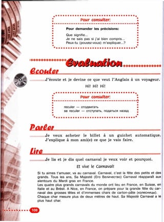 х
lv
Pour consulter.
Pour demander les précisions:
Que signifie...
Je ne sais pas si j’ai bien compris...
Peux-tu (pouvez-vous) m’expliquer...?
J’écoute et je devine ce que veut ГAnglais à un voyageur.
Hi! Hl! Hi!
Pour consulter:
reculer — отодвигать
se reculer — отступать, податься назад
ЕшМж
%
Je veux acheter le billet à un guichet automatique.
J’explique à mon ami(e) ce que je vais faire.
ÜMJe lis et je dis quel carnaval je veux voir et pourquoi.
Et vive le CarmvaW
Si tu aimes t’amuser, va au carnaval. Carnaval, c’est la fête des petits et des
grands. Tous les ans. Sa Majesté (Его Величество) Carnaval réapparaît aux
alentours du Mardi gras en France.
Les quatre plus grands carnavals du monde ont lieu en France, en Suisse, en
Italie et au Brésil. A Nice, en France, on prépare pour la grande fête du car­
naval des grosses têtes et d’immenses chars de carton-pâte (колесницы).
Ciiaque char mesure plus de deux mètres de haut. Sa Majesté Carnaval a le
plus haut char.
 