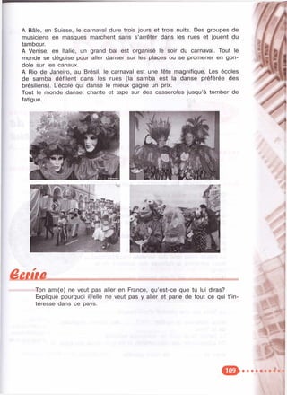 А Bâle, en Suisse, le carnaval dure trois jours et trois nuits. Des groupes de
musiciens en masques marchent sans s’arrêter dans les rues et jouent du
tambour.
A Venise, en Italie, un grand bal est organisé le soir du carnaval. Tout le
monde se déguise pour aller danser sur les places ou se promener en gon­
dole sur les canaux.
A Rio de Janeiro, au Brésil, le carnaval est une fête magnifique. Les écoles
de samba défilent dans les rues (la samba est la danse préférée des
brésiliens). L’école qui danse le mieux gagne un prix.
Tout le monde danse, chante et tape sur des casseroles jusqu’à tomber de
fatigue.
êmtüTon ami(e) ne veut pas aller en France, qu’est-ce que tu lui diras?
Explique pourquoi il/elle ne veut pas y aller et parle de tout ce qui t ’in­
téresse dans ce pays.
 
