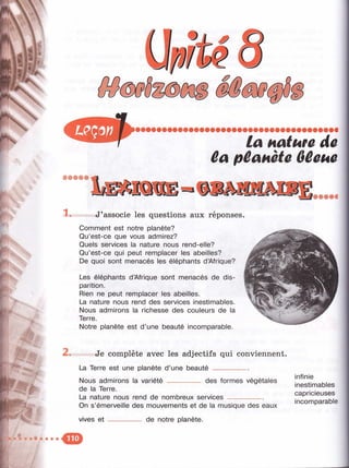 :
f'r
t -
5.
Щ 9
î
fe:;
la Hatufû de
ûa pêanète Oêcue
• • • • С
1 . J ’associe les questions aux réponses.
Comment est notre planète?
Qu’est-ce que vous admirez?
Quels services la nature nous rend-elle?
Qu’est-ce qui peut remplacer les abeilles?
De quoi sont menacés les éléphants d’Afrique?
Les éléphants d’Afrique sont menacés de dis- !
parition.
Rien ne peut remplacer les abeilles.
La nature nous rend des services inestimables.
Nous admirons la richesse des couleurs de la
Terre.
Notre planète est d’une beauté incomparable.
.i,
2s. Je complète avec les adjectifs qui conviennent.
La Terre est une planète d ’une beauté__________
______ des formes végétalesNous admirons la variété ______
de la Terre.
La nature nous rend de nombreux services__________
On s’émerveille des mouvements et de la musique des eaux
vives e t --------------- de notre planète.
infinie
inestimables
capricieuses
incomparable
 